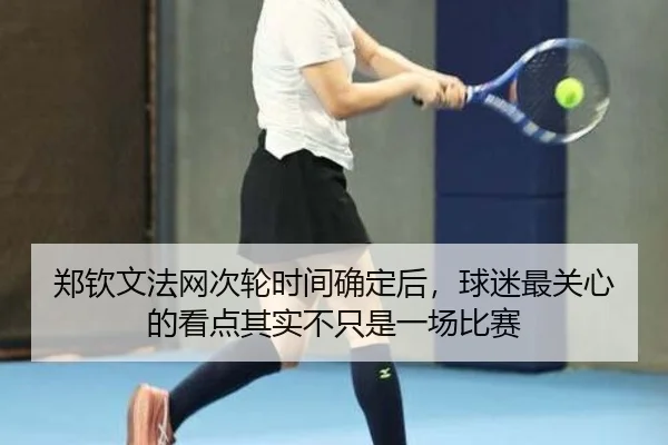 郑钦文法网次轮时间确定后，球迷最关心的看点其实不只是一场比赛
